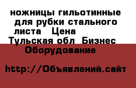 ножницы гильотинные для рубки стального листа › Цена ­ 110 000 - Тульская обл. Бизнес » Оборудование   
